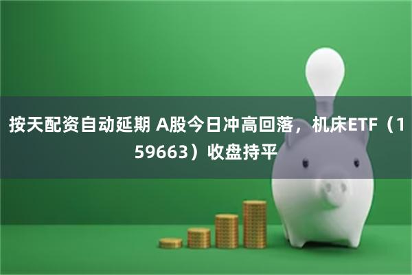 按天配资自动延期 A股今日冲高回落，机床ETF（159663）收盘持平