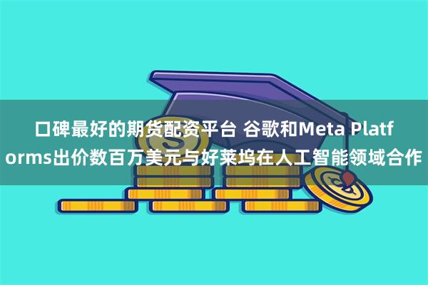 口碑最好的期货配资平台 谷歌和Meta Platforms出价数百万美元与好莱坞在人工智能领域合作