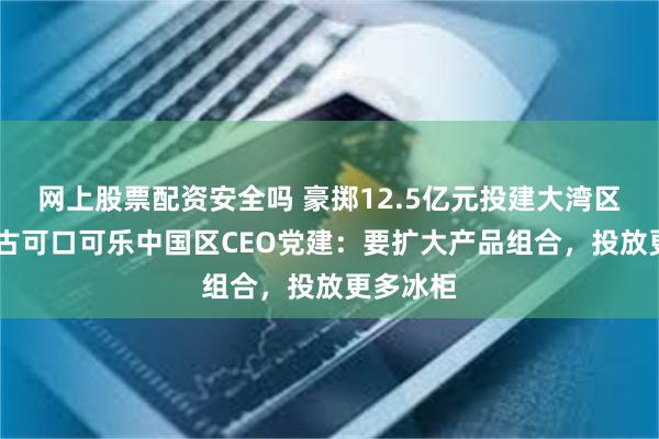 网上股票配资安全吗 豪掷12.5亿元投建大湾区工厂 太古可口可乐中国区CEO党建：要扩大产品组合，投放更多冰柜