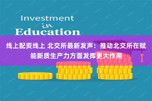 线上配资线上 北交所最新发声：推动北交所在赋能新质生产力方面发挥更大作用