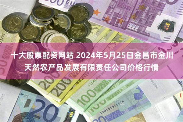 十大股票配资网站 2024年5月25日金昌市金川天然农产品发展有限责任公司价格行情