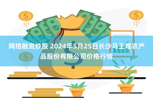 网络融资炒股 2024年5月25日长沙马王堆农产品股份有限公司价格行情