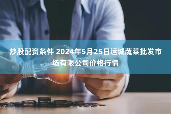 炒股配资条件 2024年5月25日运城蔬菜批发市场有限公司价格行情