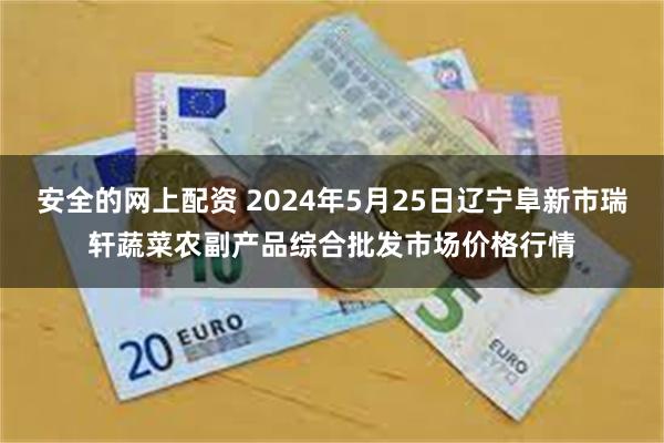 安全的网上配资 2024年5月25日辽宁阜新市瑞轩蔬菜农副产品综合批发市场价格行情