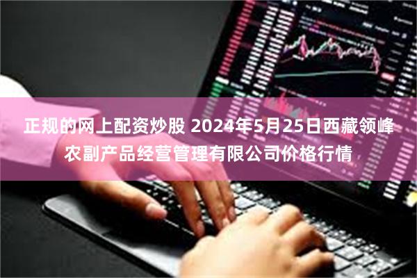 正规的网上配资炒股 2024年5月25日西藏领峰农副产品经营管理有限公司价格行情