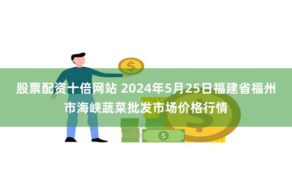 股票配资十倍网站 2024年5月25日福建省福州市海峡蔬菜批发市场价格行情