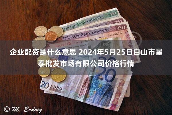 企业配资是什么意思 2024年5月25日白山市星泰批发市场有限公司价格行情