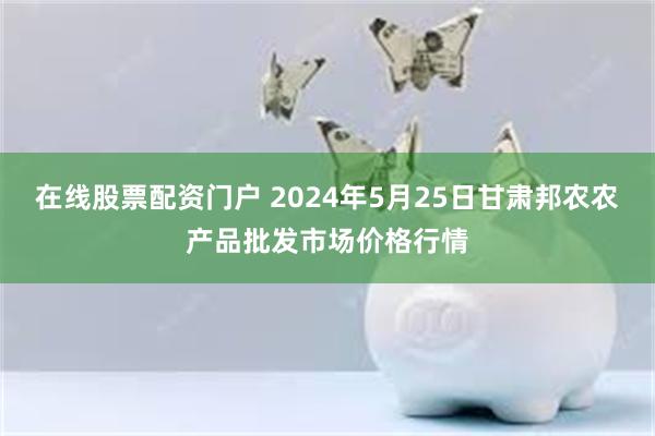 在线股票配资门户 2024年5月25日甘肃邦农农产品批发市场价格行情