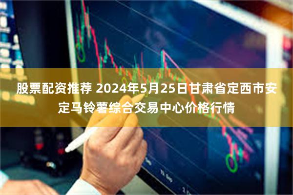 股票配资推荐 2024年5月25日甘肃省定西市安定马铃薯综合交易中心价格行情