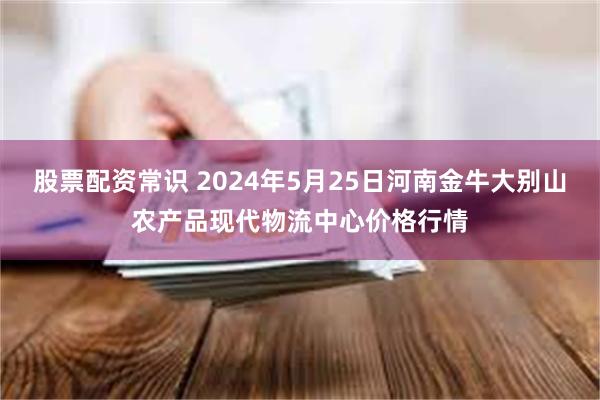 股票配资常识 2024年5月25日河南金牛大别山农产品现代物流中心价格行情