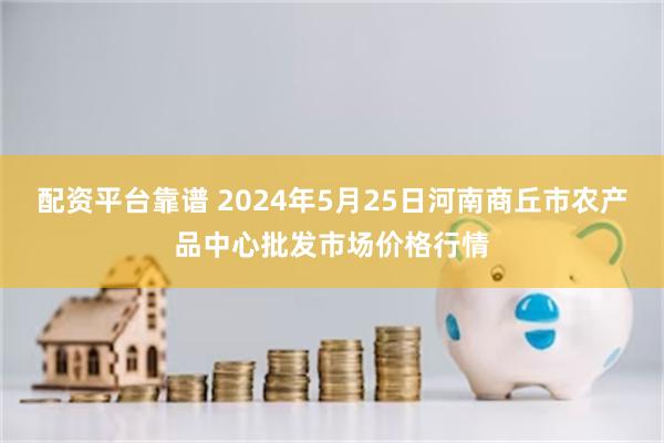 配资平台靠谱 2024年5月25日河南商丘市农产品中心批发市场价格行情