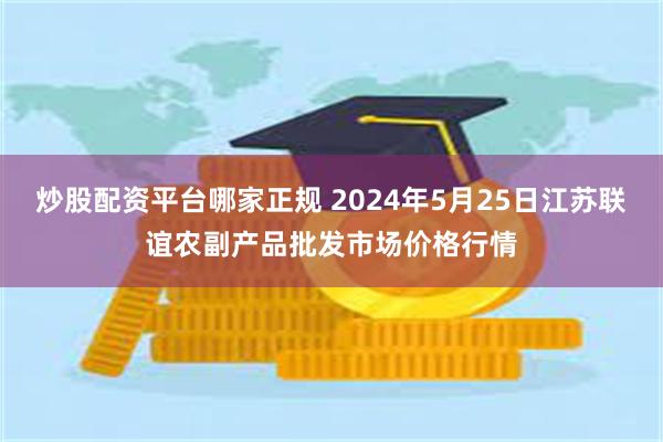 炒股配资平台哪家正规 2024年5月25日江苏联谊农副产品批发市场价格行情