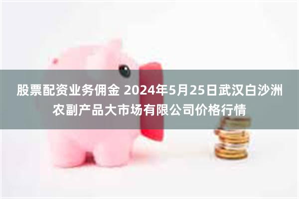 股票配资业务佣金 2024年5月25日武汉白沙洲农副产品大市场有限公司价格行情