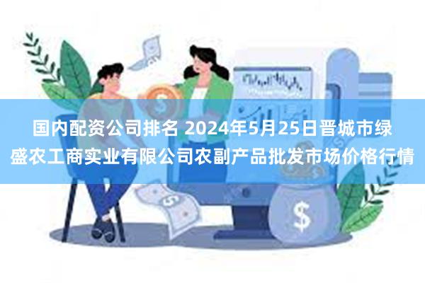 国内配资公司排名 2024年5月25日晋城市绿盛农工商实业有限公司农副产品批发市场价格行情