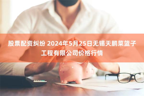 股票配资纠纷 2024年5月25日无锡天鹏菜篮子工程有限公司价格行情