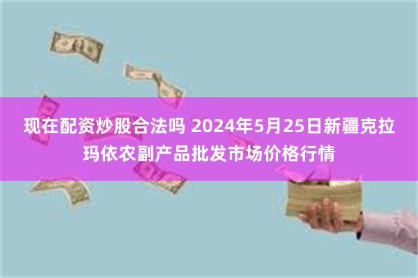 现在配资炒股合法吗 2024年5月25日新疆克拉玛依农副产品批发市场价格行情