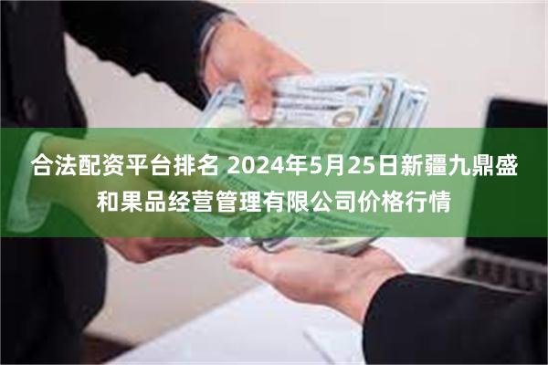 合法配资平台排名 2024年5月25日新疆九鼎盛和果品经营管理有限公司价格行情