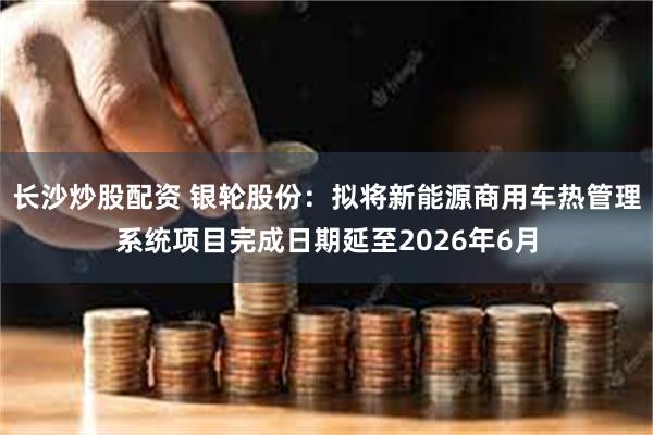 长沙炒股配资 银轮股份：拟将新能源商用车热管理系统项目完成日期延至2026年6月