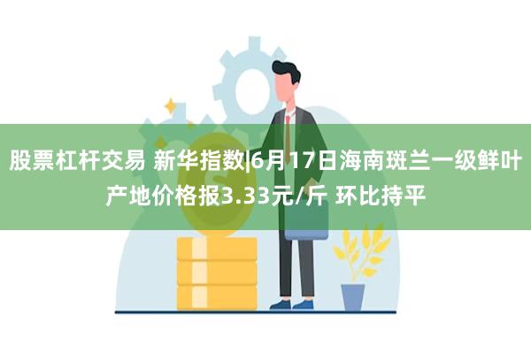 股票杠杆交易 新华指数|6月17日海南斑兰一级鲜叶产地价格报3.33元/斤 环比持平