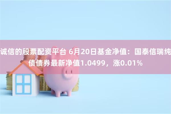 诚信的股票配资平台 6月20日基金净值：国泰信瑞纯债债券最新净值1.0499，涨0.01%