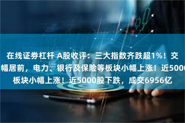 在线证劵杠杆 A股收评：三大指数齐跌超1%！交运设备、半导体板块跌幅居前，电力、银行及保险等板块小幅上涨！近5000股下跌，成交6956亿