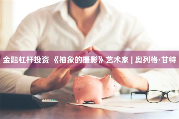 金融杠杆投资 《抽象的摄影》艺术家 | 奥列格·甘特