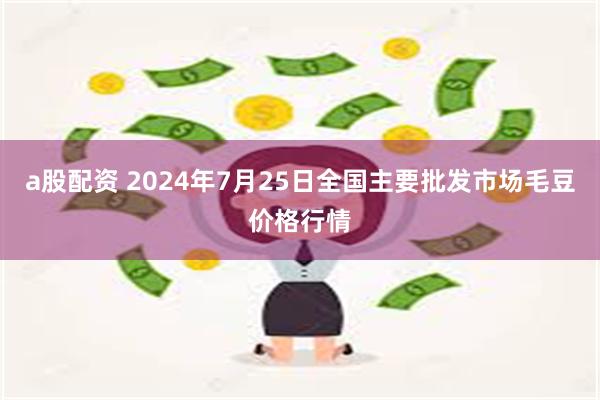 a股配资 2024年7月25日全国主要批发市场毛豆价格行情