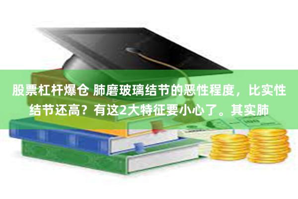 股票杠杆爆仓 肺磨玻璃结节的恶性程度，比实性结节还高？有这2大特征要小心了。其实肺