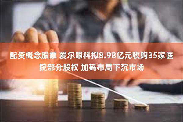 配资概念股票 爱尔眼科拟8.98亿元收购35家医院部分股权 加码布局下沉市场