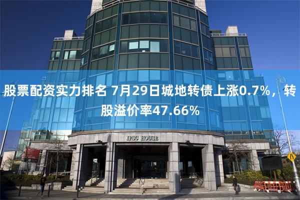 股票配资实力排名 7月29日城地转债上涨0.7%，转股溢价率47.66%