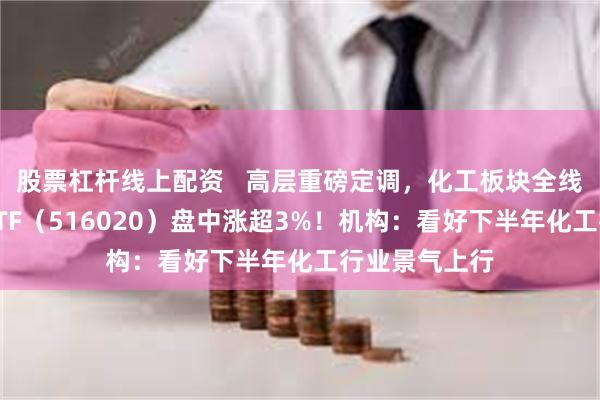 股票杠杆线上配资   高层重磅定调，化工板块全线上扬，化工ETF（516020）盘中涨超3%！机构：看好下半年化工行业景气上行