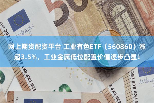 网上期货配资平台 工业有色ETF（560860）涨超3.5%，工业金属低位配置价值逐步凸显！