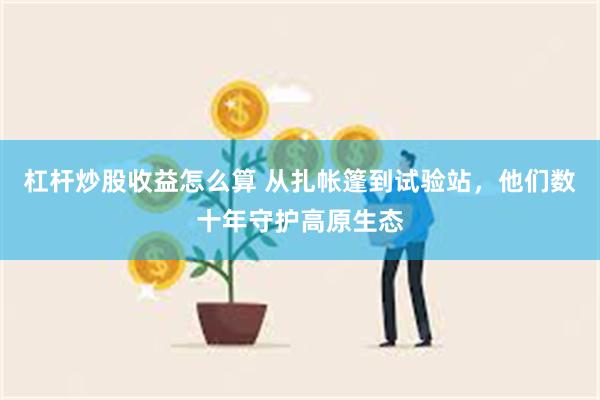 杠杆炒股收益怎么算 从扎帐篷到试验站，他们数十年守护高原生态