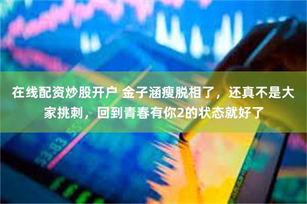 在线配资炒股开户 金子涵瘦脱相了，还真不是大家挑刺，回到青春有你2的状态就好了