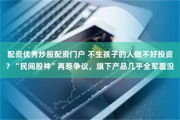 配资优秀炒股配资门户 不生孩子的人做不好投资？“民间股神”再惹争议，旗下产品几乎全军覆没