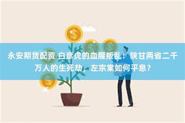 永安期货配资 白彦虎的血腥叛乱：陕甘两省二千万人的生死劫，左宗棠如何平息？