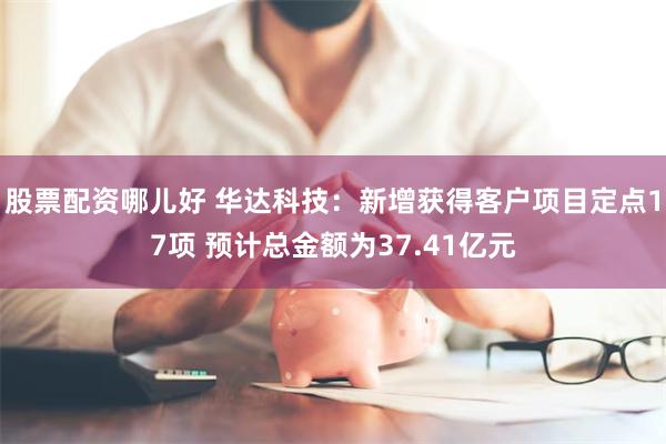 股票配资哪儿好 华达科技：新增获得客户项目定点17项 预计总金额为37.41亿元