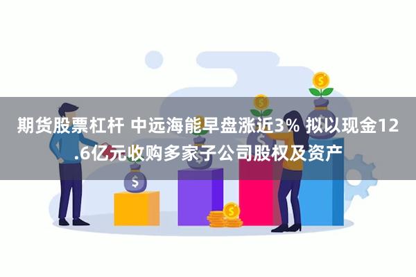 期货股票杠杆 中远海能早盘涨近3% 拟以现金12.6亿元收购多家子公司股权及资产