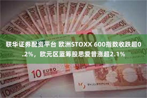 联华证券配资平台 欧洲STOXX 600指数收跌超0.2%，欧元区蓝筹股思爱普涨超2.1%