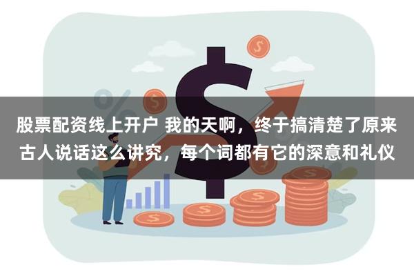 股票配资线上开户 我的天啊，终于搞清楚了原来古人说话这么讲究，每个词都有它的深意和礼仪