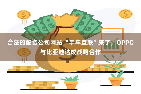 合法的配资公司网站 “手车互联”来了，OPPO与比亚迪达成战略合作