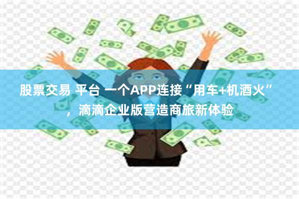 股票交易 平台 一个APP连接“用车+机酒火” ，滴滴企业版营造商旅新体验