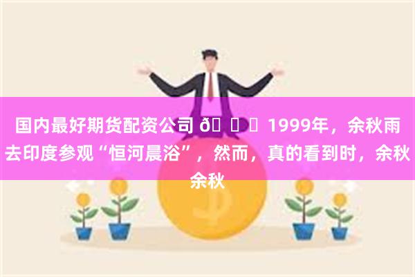 国内最好期货配资公司 🌞1999年，余秋雨去印度参观“恒河晨浴”，然而，真的看到时，余秋