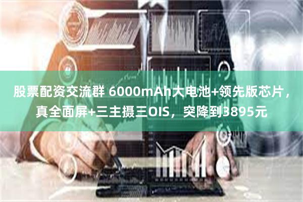 股票配资交流群 6000mAh大电池+领先版芯片，真全面屏+三主摄三OIS，突降到3895元