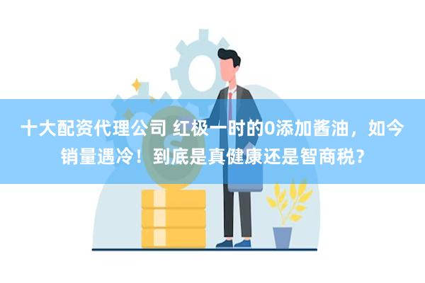 十大配资代理公司 红极一时的0添加酱油，如今销量遇冷！到底是真健康还是智商税？