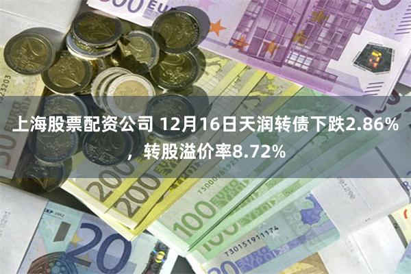 上海股票配资公司 12月16日天润转债下跌2.86%，转股溢价率8.72%