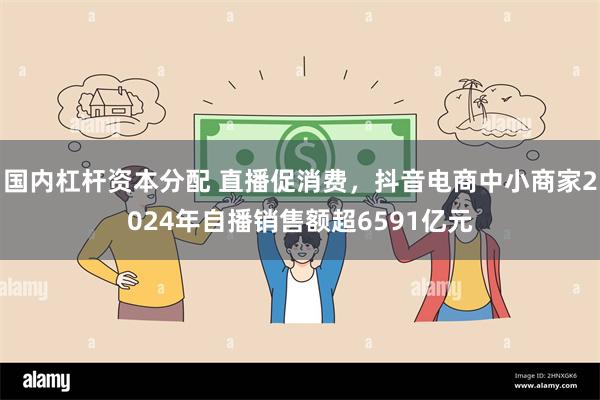 国内杠杆资本分配 直播促消费，抖音电商中小商家2024年自播销售额超6591亿元