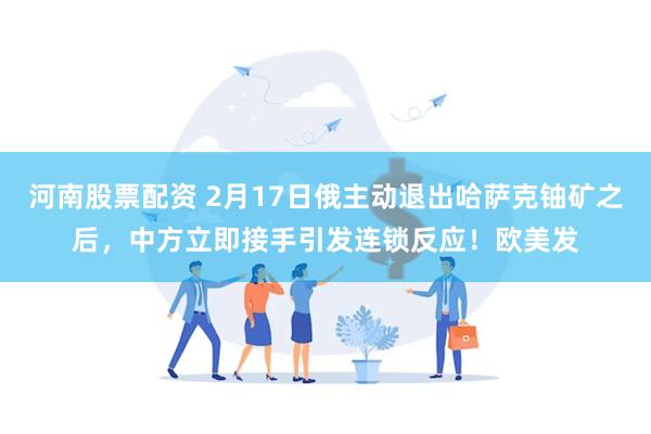 河南股票配资 2月17日俄主动退出哈萨克铀矿之后，中方立即接手引发连锁反应！欧美发