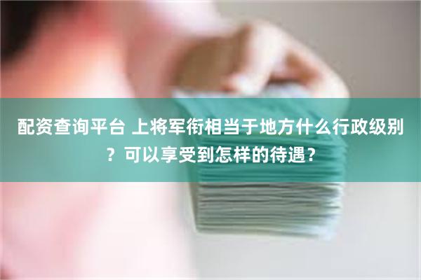 配资查询平台 上将军衔相当于地方什么行政级别？可以享受到怎样的待遇？