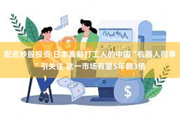 配资炒股投资 日本高龄打工人的中国“机器人同事”引关注 这一市场有望5年翻3倍